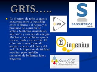GRIS…..
   Es el centro de todo ya que se
    encuentra entre la transición
    entre el blanco y el negro, y el
    producto de la mezcla de
    ambos. Simboliza neutralidad,
    indecisión y ausencia de energía.
    Muchas veces también expresa
    tristeza, duda y melancolía. El
    color gris es una fusión de
    alegrías y penas, del bien y del
    mal. Da la impresión de frialdad
    metálica, pero también
    sensación de brillantez, lujo y
    elegancia.
 
