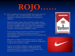 ROJO……
   Se lo considera con una personalidad extrovertida, que vive
    hacia afuera , tiene un temperamento vital, ambicioso y
    material, y se deja llevar por el impulso, mas que por la
    reflexión.
    Simboliza sangre, fuego, calor, revolución, alegría, acción,
    pasión, fuerza, disputa, desconfianza, destrucción e impulso,
    asi mismo crueldad y rabia. Es el color de los maniáticos y
    de marte, y también el de los generales y los emperadores
    romanos y evoca la guerra, el diablo y el mal.
    Como es el color que requiere la atención en mayor grado y
    el mas saliente, habrá que controlar su extensión e
    intensidad por su potencia de excitación en las grandes áreas
    cansa rápidamente.
    Mezclado con blanco es frivolidad, inocencia, y alegría
    juvenil, y en su mezcla con el negro estimula la imaginación
    y sugiere dolor, dominio y tiranía.
    Expresa sensualidad, virilidad y energía, considerado
    símbolo de una pasión ardiente y desbordada. Por su
    asociación con el sol y el calor es un color propio de las
    personas que desean experiencias fuertes.
 