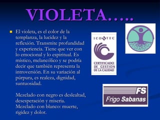 VIOLETA…..
   El violeta, es el color de la
    templanza, la lucidez y la
    reflexión. Transmite profundidad
    y experiencia. Tiene que ver con
    lo emocional y lo espiritual. Es
    místico, melancólico y se podría
    decir que también representa la
    introversión. En su variación al
    púrpura, es realeza, dignidad,
    suntuosidad.

    Mezclado con negro es deslealtad,
    desesperación y miseria.
    Mezclado con blanco: muerte,
    rigidez y dolor.
 