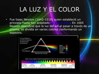 LA LUZ Y EL COLOR
• Fue Isaac Newton (1642-1519) quien estableció un
  principio hasta hoy aceptado: la luz es color. En 1...