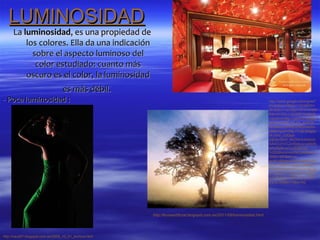 LUMINOSIDAD
     La luminosidad, es una propiedad de
         los colores. Ella da una indicación
           sobre el aspecto luminoso del
            color estudiado: cuanto más
         oscuro es el color, la luminosidad
                                   es más débil.
- Poca luminosidad :                                                                                                       http://www.google.es/imgres?
                                                                                                                           hl=es&sa=X&biw=1024&bih=
                                                                                                                           663&tbm=isch&prmd=imvnsfd
                                                                                                                           &tbnid=DlyLLzbQ9W1HzM:&i
                                                                                                                           mgrefurl=http://caud10.blogsp
                                                                                                                           ot.com/2009_10_01_archive.
                                                                                                                           html&docid=lABJZNQmeeRx
                                                                                                                           pM&imgurl=http://1.bp.blogsp
                                                                                                                           ot.com/_uUQqd-
                                                                                                                           KtE0k/SthH_lkkOHI/AAAAAA
                                                                                                                           AAACU/VOu2vRj4bzs/s400/fo
                                                                                                                           to%252Bcon%252Bmxa
                                                                                                                           %252Bluminosidad.jpeg&w=4
                                                                                                                           00&h=267&ei=1J-
                                                                                                                           aUMLdBMeo0AXRvoHgAQ&z
                                                                                                                           oom=1&iact=rc&dur=2&sig=1
                                                                                                                           15069083469307070021&pag
                                                                                                                           e=1&tbnh=135&tbnw=199&st
                                                                                                                           art=0&ndsp=12&ved=1t:429,r:
                                                                                                                           0,s:0,i:69&tx=74&ty=62




                                                        http://lluviaartificial.blogspot.com.es/2011/09/luminosidad.html




http://caud07.blogspot.com.es/2009_10_01_archive.html
 