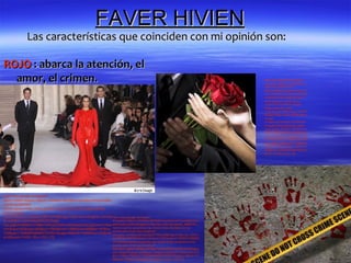 FAVER HIVIEN
              Las características que coinciden con mi opinión son:

ROJO : abarca la atención, el
  amor, el crimen.                                                                                                                   http://www.google.es/imgres?
                                                                                                                                     hl=es&sa=X&biw=1024&bih=66
                                                                                                                                     3&tbm=isch&tbnid=8o-
                                                                                                                                     Ai92cVhf4jM:&imgrefurl=http://w
                                                                                                                                     ww.radiobrisas.com/2012/03/08/l
                                                                                                                                     a-tradicion-de-regalar-flores-y-
                                                                                                                                     chocolates-en-el-dia-de-la-
                                                                                                                                     mujer-67343/hombre-regala-
                                                                                                                                     flores-ramo-de-rosas-
                                                                                                                                     rojas/&docid=d20lyNpgyJ1BWM
                                                                                                                                     &imgurl=http://www.radiobrisas.c
                                                                                                                                     om/wp-
                                                                                                                                     content/uploads/2012/03/hombr
                                                                                                                                     e-regala-flores-ramo-de-rosas-
                                                                                                                                     rojas.jpg&w=200&h=200&ei=eLe
                                                                                                                                     aUPLSO86ZhQfOkYHIAg&zoom
                                                                                                                                     =1&iact=hc&vpx=322&vpy=116&
                                                                                                                                     dur=4027&hovh=160&hovw=160
                                                                                                                                     &tx=103&ty=89&sig=115069083
                                                                                                                                     469307070021&page=1&tbnh=1
                                                                                                                                     33&tbnw=125&start=0&ndsp=20
                                                                                                                                     &ved=1t:429,r:6,s:0,i:84




http://www.google.es/imgres?
start=135&hl=es&sa=X&biw=1024&bih=663&tbm=isch&prmd=imvns&tb
nid=6FcisQNO9r0-
FM:&imgrefurl=http://estilo.aollatino.com/2012/01/25/modelo-desfila-
enorme-traje-
pesado/&docid=cGq4eqCM8PyZYM&imgurl=http://www.blogcdn.com/est http://www.google.es/imgres?
ilo.aollatino.com/media/2012/01/traje-                               hl=es&sa=X&biw=1024&bih=663&tbm=isch&prmd=imvns&tbnid=p
rojo.jpg&w=456&h=319&ei=rbWaUPyXKonNhAepooDwCg&zoom=1&iac wkeHiw8OL2slM:&imgrefurl=http://es.123rf.com/photo_8926234_i
t=hc&vpx=252&vpy=260&dur=1560&hovh=188&hovw=269&tx=147&ty= mprime-palma-sangrienta-rojo-sobre-fondo-de-piedra-en-la-
                                                                     escena-del-crimen-que-ilustra-el-
105&sig=115069083469307070021&page=6&tbnh=148&tbnw=232&nds concepto-.html&docid=t4uGjaZCPGKqJM&imgurl=http://us.123rf.c
p=26&ved=1t:429,r:56,s:100,i:172                                     om/400wm/400/400/avesun/avesun1102/avesun110200101/89262
                                                                     34-imprime-palma-sangrienta-rojo-sobre-fondo-de-piedra-en-la-
                                                                     escena-del-crimen-que-ilustra-el-
                                                                     concepto-.jpg&w=400&h=267&ei=TraaUO2tBYjChAfFhYHABA&zo
                                                                     om=1&iact=hc&vpx=255&vpy=150&dur=22&hovh=183&hovw=275
                                                                     &tx=170&ty=75&sig=115069083469307070021&page=1&tbnh=12
                                                                     9&tbnw=167&start=0&ndsp=15&ved=1t:429,r:1,s:0,i:72
 