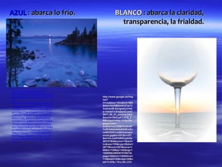 AZUL : abarca lo frío.                          BLANCO : abarca la claridad,
                                                  transparencia, la frialdad.




http://www.google.es/imgres?
start=125&num=10&hl=es&biw=1024
&bih=663&tbm=isch&tbnid=aCYkuZh       http://www.google.es/img
20-                                   res?
QGDM:&imgrefurl=http://prosayverso    hl=es&biw=1024&bih=663
s.blogspot.com/2010_12_01_archive     &tbm=isch&tbnid=j7vp13
.html&docid=YH0MwyZFl0DcuM&im         XwtlukxM:&imgrefurl=htt
gurl=http://1.bp.blogspot.com/_7LG6   p://esda13.blogspot.com/
u2fP5HE/TPfqMfWXupI/AAAAAAAA          2011_08_01_archive.html
BO0/rV1Dd_f9aKk/s1600/PAISAJE         &docid=lWZvpKT3IFB_Z
%252BAZUL.jpg&w=1024&h=768&ei         M&imgurl=http://4.bp.blo
=2rmaUJbWN8qWhQebjIGYDQ&zo            gspot.com/-
om=1&iact=hc&vpx=296&vpy=184&d        2cMOxYwUTRM/TkxEzdF
ur=3988&hovh=194&hovw=259&tx=1        YxRI/AAAAAAAAAGE/zGv
39&ty=73&sig=11506908346930707        nsWhEDPc/s400/transpar
0021&page=8&tbnh=133&tbnw=182         encia.jpg&w=257&h=337
&ndsp=18&ved=1t:429,r:36,s:100,i:1    &ei=mLuaUPeWGcyzhAe
12                                    A6YDYBA&zoom=1&iact=
                                      hc&vpx=785&vpy=2&dur=
                                      2977&hovh=257&hovw=1
                                      96&tx=139&ty=142&sig=1
                                      15069083469307070021&
                                      page=3&tbnh=145&tbnw=
                                      114&start=32&ndsp=20&v
                                      ed=1t:429,r:19,s:20,i:214
 