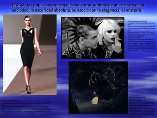 NEGRO : los punks adoptaron el color como símbolo de un rechazo de la
               sociedad, la oscuridad absoluta, se asocia con la elegancia, el misterio.

                                                                                  http://www.google.es/imgres?
                                                                                  hl=es&biw=1024&bih=663&tbm=isch&tb
                                                                                  nid=-
                                                                                  zVW7UE5O87WLM:&imgrefurl=http://ind
                                                                                  ie-spirits.com/2012/10/12/wish-you-were-
                                                                                  los-
                                                                                  70s/&docid=MnnP1VLypxIJTM&imgurl=h
                                                                                  ttp://indiespirits.files.wordpress.com/2012
                                                                                  /10/punk70s.jpg%253Fw
                                                                                  %253D470%2526h
                                                                                  %253D312&w=470&h=312&ei=8fGbUID
                                                                                  OMonP0QWav4DwAw&zoom=1&iact=hc
                                                                                  &vpx=399&vpy=350&dur=965&hovh=183
                                                                                  &hovw=276&tx=109&ty=119&sig=11506
                                                                                  9083469307070021&page=1&tbnh=135
                                                                                  &tbnw=230&start=0&ndsp=17&ved=1t:42
                                                                                  9,r:14,s:0,i:108




                                                                                   http://www.google.es/imgres?
                                                                                   start=174&hl=es&biw=1024&bih=663&tbm=is
http://www.google.es/imgres?                                                       ch&tbnid=IGs6b3Gq4e-
hl=es&sa=X&biw=1024&bih=663&tbm=isch&tbnid=CnLA1XoMP0WO7M:&imgrefurl=              LQM:&imgrefurl=http://rocknrollife.blogspot.c
http://www.modarossa.com/elie-saab-nos-viste-de-negro-temporada-otono-invierno-    om/2011_05_01_archive.html&docid=BztrEK
2010-                                                                              gKzz8KHM&imgurl=http://trueclassics.files.w
2011/&docid=5_GwW_JQ9NhQIM&imgurl=http://www.vogue.es/uploads/images/thu           ordpress.com/2010/09/snow-white-
mbs/201010/elie_saab___pasarela_914764920_320x480.jpg&w=320&h=480&ei=-             forest.jpg&w=432&h=324&ei=9O6bUMiBCY-
u2bUOaSIJCFhQeF8oDIAw&zoom=1&iact=hc&vpx=262&vpy=75&dur=728&hovh=2                 0hAeYy4GQBA&zoom=1&iact=hc&vpx=437&
75&hovw=183&tx=97&ty=136&sig=115069083469307070021&page=3&tbnh=144&t               vpy=231&dur=5958&hovh=194&hovw=259&t
bnw=97&start=49&ndsp=28&ved=1t:429,r:30,s:20,i:220                                 x=72&ty=96&sig=115069083469307070021&
                                                                                   page=9&tbnh=141&tbnw=211&ndsp=21&ved
                                                                                   =1t:429,r:81,s:100,i:247
 
