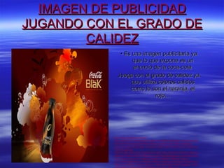 IMAGEN DE PUBLICIDAD
JUGANDO CON EL GRADO DE
        CALIDEZ
               • Es una imagen publicitaria ya
                    que lo que expone es un
                    anuncio de la coca-cola.
              Juega con el grado de calidez ya
                   que utiliza colores calidos
                   como lo son el naranja, el
                              rojo…




           http://www.google.es/imgres?
           start=235&num=10&hl=es&tbo=d&biw=1024&bih=663&tbm=isch&tbnid=j28
           W4QY9c2Tt1M:&imgrefurl=http://www.picstopin.com/1366/-wallpapers-
           anuncio-fondos-de-pantalla-v3-fondo-la/http:%257C%257Cwww*v3wall*com
           %257Cwallpaper
           %257C1366_768%257C1002%257C1366_768_20100227010337219658*jp
           g/&docid=tU0qXimz8LlHGM&imgurl=http://lotzofwallpapers.com/i/blak-coca-
           cola-1/blak-coca-cola-1-wallpaper.jpg&w=1024&h=768&ei=vGeuUJ-
           iL4TChAfslIGgBQ&zoom=1&iact=hc&vpx=105&vpy=214&dur=4324&hovh=1
           94&hovw=259&tx=179&ty=86&sig=115069083469307070021&page=11&tb
 