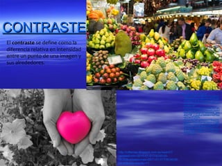CONTRASTE
El contraste se define como la
diferencia relativa en intensidad
entre un punto de una imagen y
sus alrededores.




                                                                         http://www.google.es/imgres?
                                                                                 start=156&hl=es&biw=1024&bih
                                                                                 =663&tbm=isch&tbnid=MQQyS4
                                                                                 zGAN6OVM:&imgrefurl=http://llu
                                                                                 riphoto.blogspot.com/2012/05/co
                                                                                 ntraste-de-
                                                                                 colores.html&docid=DkvNIvlYwn
                                                                                 z5TM&imgurl=http://farm8.staticf
                                                                                 lickr.com/7245/7273545906_28d
                                                                                 46273ff_z.jpg&w=640&h=427&ei
                                                                                 =tLCaUO3SNI-
                                                                                 KhQewloG4Cg&zoom=1&iact=h
                                                                                 c&vpx=706&vpy=323&dur=1389
                                                                                 &hovh=183&hovw=275&tx=97&t
                                                                                 y=53&sig=11506908346930707
                                                                                 0021&page=9&tbnh=140&tbnw=
                                                                                 234&ndsp=19&ved=1t:429,r:59,
                                                                                 s:100,i:181




                                    http://crllamas.blogspot.com.es/search?
                                    updated-min=2010-01-01T00:00:00-
                                    08:00&updated-max=2011-01-01T00:00:00-
                                    08:00&max-results=11
 