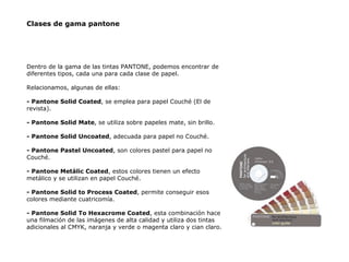 Clases de gama pantone Dentro de la gama de las tintas PANTONE, podemos encontrar de diferentes tipos, cada una para cada clase de papel. Relacionamos, algunas de ellas: - Pantone Solid Coated , se emplea para papel Couché (El de revista). - Pantone Solid Mate , se utiliza sobre papeles mate, sin brillo. - Pantone Solid Uncoated , adecuada para papel no Couché. - Pantone Pastel Uncoated , son colores pastel para papel no Couché. - Pantone Metálic Coated , estos colores tienen un efecto metálico y se utilizan en papel Couché. - Pantone Solid to Process Coated , permite conseguir esos colores mediante cuatricomía. - Pantone Solid To Hexacrome Coated , esta combinación hace una filmación de las imágenes de alta calidad y utiliza dos tintas adicionales al CMYK, naranja y verde o magenta claro y cian claro. 