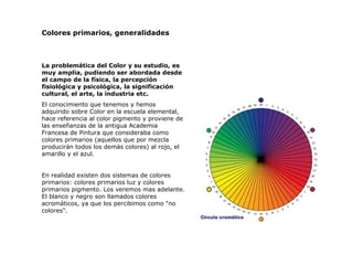 Colores primarios, generalidades La problemática del Color y su estudio, es muy amplia, pudiendo ser abordada desde el campo de la física, la percepción fisiológica y psicológica, la significación cultural, el arte, la industria etc.  El conocimiento que tenemos y hemos adquirido sobre Color en la escuela elemental, hace referencia al color pigmento y proviene de las enseñanzas de la antigua Academia Francesa de Pintura que consideraba como colores primarios (aquellos que por mezcla producirán todos los demás colores) al rojo, el amarillo y el azul.  En realidad existen dos sistemas de colores primarios: colores primarios luz y colores primarios pigmento.  Los veremos mas adelante. El blanco y negro son llamados colores acromáticos, ya que los percibimos como "no colores". 