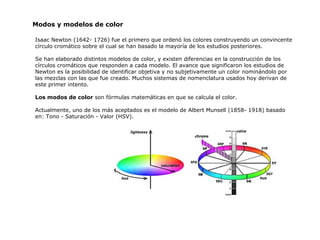 Isaac Newton (1642- 1726) fue el primero que ordenó los colores construyendo un convincente círculo cromático sobre el cual se han basado la mayoría de los estudios posteriores. Se han elaborado distintos modelos de color, y existen diferencias en la construcción de los círculos cromáticos que responden a cada modelo. El avance que significaron los estudios de Newton es la posibilidad de identificar objetiva y no subjetivamente un color nominándolo por las mezclas con las que fue creado. Muchos sistemas de nomenclatura usados hoy derivan de este primer intento. Los modos  d e color  son fórmulas matemáticas  en  que se calcula el color. Actualmente, uno de los más aceptados es el modelo de Albert Munsell (1858- 1918) basado en: Tono - Saturación - Valor (HSV). Modos y modelos de color 