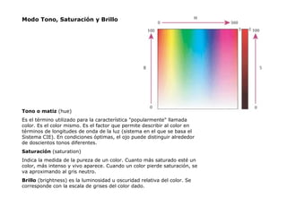 Modo Tono, Saturación y Brillo Tono  o  matiz   (hue) Es el término utilizado para la característica "popularmente" llamada color. Es el color mismo .  Es el factor que permite describir al color en términos de longitudes de onda de la luz (sistema en el que se basa el Sistema CIE).   En condiciones óptimas, el ojo puede distinguir alrededor de doscientos tonos diferentes. Saturación   (saturation)  Indica la medida de la pureza de un color. Cuanto más saturado esté un color, más intenso y vivo aparece. Cuando un color pierde saturación, se va aproximando al gris neutro. Brillo  ( brightness)  es la luminosidad u oscuridad relativa del color . S e corresponde con la escala de grises del color dado. 