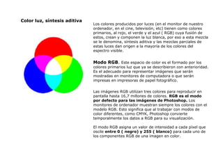 Color luz, síntesis aditiva Los colores producidos por luces (en el monitor de nuestro ordenador, en el cine, televisión, etc) tienen como colores primarios, al rojo, el verde y el azul ( RGB) cuya fusión de estos, crean y componen la luz blanca, por eso a esta mezcla se le denomina, síntesis aditiva y las mezclas parciales de estas luces dan origen a la mayoría de los colores del espectro visible. Mod o  RGB .  Este espacio de color es el formado por los colores primarios luz que ya se describieron con anterioridad. Es el adecuado para representar imágenes que serán mostradas en monitores de computadora o que serán impresas en impresoras de papel fotográfico. Las imágenes RGB utilizan tres colores para reproducir en pantalla hasta 16,7 millones de colores.  RGB es el modo por defecto para las imágenes de Photoshop.  Los monitores de ordenador muestran siempre los colores con el modelo RGB. Esto significa que al trabajar con modos de color diferentes, como CMYK, Photoshop convierte temporalmente los datos a RGB para su visualización. El modo RGB asigna un valor de intensidad a cada píxel que oscile  entre 0 ( negro) y 255 ( blanco)  para cada uno de los componentes RGB de una imagen en color.  