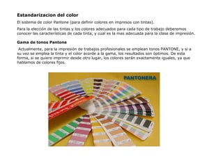 Estandarizacion del color El sistema de color Pantone (para definir colores en impresos con tintas). Para la elección de las tintas y los colores adecuados para cada tipo de trabajo deberemos conocer las características de cada tinta, y cual es la mas adecuada para la clase de impresión. Gama de tonos Pantone Actualmente, para la impresión de trabajos profesionales se emplean tonos PANTONE, y si a su vez se emplea la tinta y el color acorde a la gama, los resultados son óptimos. De esta forma, si se quiere imprimir desde otro lugar, los colores serán exactamente iguales, ya que hablamos de colores fijos. 