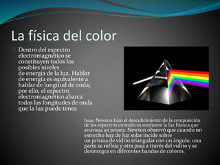 La física del color
Dentro del espectro
electromagnético se
constituyen todos los
posibles niveles
de energía de la luz. Hablar
de energía es equivalente a
hablar de longitud de onda;
por ello, el espectro
electromagnético abarca
todas las longitudes de onda
que la luz puede tener.
Isaac Newton hizo el descubrimiento de la composición
de los espectros cromáticos mediante la luz blanca que
atraviesa un prisma. Newton observó que cuando un
estrecho haz de luz solar incide sobre
un prisma de vidrio triangular con un ángulo, una
parte se refleja y otra pasa a través del vidrio y se
desintegra en diferentes bandas de colores.
 