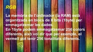 RGB 
La memòria de l’ordinador (la RAM) està 
organitzada en blocs de 8 bits (1byte) per 
emmagatzemar les dades. 
En 1byte podem emmagatzemar 256 colors 
diferents, això vol dir que per exemple, el 
vermell pot tenir 256 tonalitats diferents. 
 