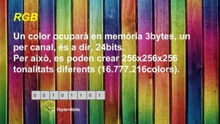 RGB 
Un color ocuparà en memòria 3bytes, un 
per canal, és a dir, 24bits. 
Per això, es poden crear 256x256x256 
tonalitats diferents (16.777.216colors). 
0 0 1 0 1 1 0 1 
1byte=8bits 
 
