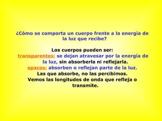 ¿Cómo se comporta un cuerpo frente a la energía de
la luz que recibe?
Los cuerpos pueden ser:
transparentes: se dejan atravesar por la energía de
la luz, sin absorberla ni reflejarla.
opacos: absorben o reflejan parte de la luz.
Las que absorbe, no las percibimos.
Vemos las longitudes de onda que refleja o
transmite.
 