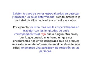 Existen grupos de conos especializados en detectar
y procesar un color determinado, siendo diferente la
cantidad de ellos dedicados a un color o a otro.
Por ejemplo, existen más células especializadas en
trabajar con las longitudes de onda
correspondientes al rojo que a ningún otro color,
por lo que cuando el entorno en que nos
encontramos nos envía demasiado rojo se produce
una saturación de información en el cerebro de este
color, originando una sensación de irritación en las
personas.
 