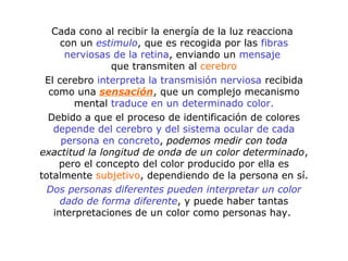 Cada cono al recibir la energía de la luz reacciona
con un estimulo, que es recogida por las fibras
nerviosas de la retina, enviando un mensaje
que transmiten al cerebro
El cerebro interpreta la transmisión nerviosa recibida
como una sensación, que un complejo mecanismo
mental traduce en un determinado color.
Debido a que el proceso de identificación de colores
depende del cerebro y del sistema ocular de cada
persona en concreto, podemos medir con toda
exactitud la longitud de onda de un color determinado,
pero el concepto del color producido por ella es
totalmente subjetivo, dependiendo de la persona en sí.
Dos personas diferentes pueden interpretar un color
dado de forma diferente, y puede haber tantas
interpretaciones de un color como personas hay.
 
