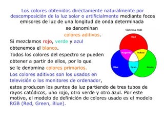 Los colores obtenidos directamente naturalmente por
descomposición de la luz solar o artificialmente mediante focos
emisores de luz de una longitud de onda determinada
se denominan
colores aditivos.
Si mezclamos rojo, verde y azul
obtenemos el blanco.
Todos los colores del espectro se pueden
obtener a partir de ellos, por lo que
se le denomina colores primarios.
Los colores aditivos son los usados en
televisión o los monitores de ordenador,
estos producen los puntos de luz partiendo de tres tubos de
rayos catódicos, uno rojo, otro verde y otro azul. Por este
motivo, el modelo de definición de colores usado es el modelo
RGB (Red, Green, Blue).
 