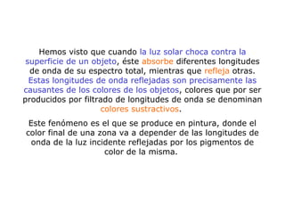 Hemos visto que cuando la luz solar choca contra la
superficie de un objeto, éste absorbe diferentes longitudes
de onda de su espectro total, mientras que refleja otras.
Estas longitudes de onda reflejadas son precisamente las
causantes de los colores de los objetos, colores que por ser
producidos por filtrado de longitudes de onda se denominan
colores sustractivos.
Este fenómeno es el que se produce en pintura, donde el
color final de una zona va a depender de las longitudes de
onda de la luz incidente reflejadas por los pigmentos de
color de la misma.
 