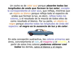 Un coche es de color azul porque absorbe todas las
longitudes de onda que forman la luz solar, excepto
la correspondiente al color azul, que refleja, mientras que
un objeto es blanco porque refleja todo el espectro de
ondas que forman la luz, es decir, refleja todos los
colores, y el resultado de la mezcla de todos ellos da
como resultado el blanco. Por su parte, un objeto es
negro porque absorbe todas las longitudes de onda del
espectro: el negro es la ausencia de luz y de color.
En esta concepción sustractiva, los colores primarios son
otros, concretamente el cian, el magenta y el amarillo. A
partir de estos tres colores podemos obtener casi
todos los demás, salvo el blanco y el negro.
 