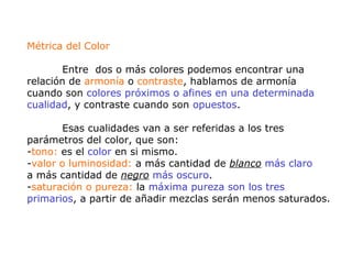 Métrica del Color
Entre dos o más colores podemos encontrar una
relación de armonía o contraste, hablamos de armonía
cuando son colores próximos o afines en una determinada
cualidad, y contraste cuando son opuestos.
Esas cualidades van a ser referidas a los tres
parámetros del color, que son:
-tono: es el color en si mismo.
-valor o luminosidad: a más cantidad de blanco más claro
a más cantidad de negro más oscuro.
-saturación o pureza: la máxima pureza son los tres
primarios, a partir de añadir mezclas serán menos saturados.
 