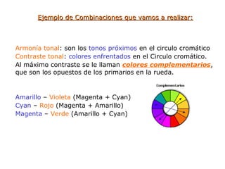 Ejemplo de Combinaciones que vamos a realizar:Ejemplo de Combinaciones que vamos a realizar:
Armonía tonal: son los tonos próximos en el circulo cromático
Contraste tonal: colores enfrentados en el Circulo cromático.
Al máximo contraste se le llaman colores complementarios,
que son los opuestos de los primarios en la rueda.
Amarillo – Violeta (Magenta + Cyan)
Cyan – Rojo (Magenta + Amarillo)
Magenta – Verde (Amarillo + Cyan)
 