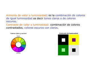 Armonía de valor o luminosidad: es la combinación de colores
de igual luminosidad es decir tonos claros o de colores
oscuros.
Contraste de valor o luminosidad: combinación de colores
contrastados, colores oscuros con claros.
 