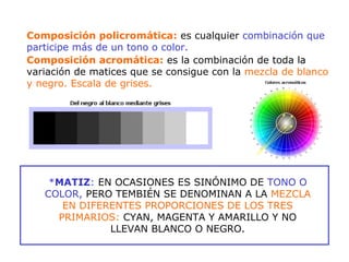 Composición policromática: es cualquier combinación que
participe más de un tono o color.
Composición acromática: es la combinación de toda la
variación de matices que se consigue con la mezcla de blanco
y negro. Escala de grises.
*MATIZ: EN OCASIONES ES SINÓNIMO DE TONO O
COLOR, PERO TEMBIÉN SE DENOMINAN A LA MEZCLA
EN DIFERENTES PROPORCIONES DE LOS TRES
PRIMARIOS: CYAN, MAGENTA Y AMARILLO Y NO
LLEVAN BLANCO O NEGRO.
 