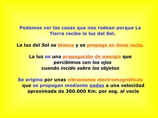 Podemos ver las cosas que nos rodean porque La
Tierra recibe la luz del Sol.
La luz del Sol es blanca y se propaga en línea recta.
La luz es una propagación de energía que
percibimos con los ojos
cuando incide sobre los objetos
Se origina por unas vibraciones electromagnéticas
que se propagan mediante ondas a una velocidad
aproximada de 300.000 Km. por seg. al vacío
 