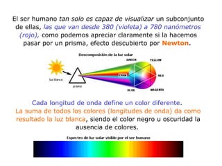 El ser humano tan solo es capaz de visualizar un subconjunto
de ellas, las que van desde 380 (violeta) a 780 nanómetros
(rojo), como podemos apreciar claramente si la hacemos
pasar por un prisma, efecto descubierto por Newton.
Cada longitud de onda define un color diferente.
La suma de todos los colores (longitudes de onda) da como
resultado la luz blanca, siendo el color negro u oscuridad la
ausencia de colores.
 