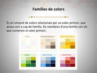 Famílies de colors
És un conjunt de colors relacionats per un color primari, que
actua com a cap de família. Els membres d’una família són els
que contenen el color primari.
 