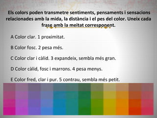 Els colors poden transmetre sentiments, pensaments i sensacions
relacionades amb la mida, la distància i el pes del color. Uneix cada
frase amb la meitat corresponent.
A Color clar. 1 proximitat.
B Color fosc. 2 pesa més.
C Color clar i càlid. 3 expandeix, sembla més gran.
D Color càlid, fosc i marrons. 4 pesa menys.
E Color fred, clar i pur. 5 contrau, sembla més petit.
 