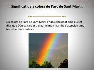Significat dels colors de l'arc de Sant Martí:
Els colors de l'arc de Sant Martí s’han relacionat amb els set
dies que Déu va tardar a crear el món i també s’associen amb
les set notes musicals.
 