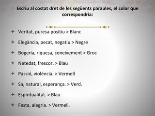 Escriu al costat dret de les següents paraules, el color que
correspondria:
 Veritat, puresa positiu > Blanc
 Elegància, pecat, negatiu > Negre
 Bogeria, riquesa, coneixement > Groc
 Netedat, frescor. > Blau
 Passió, violència. > Vermell
 Sa, natural, esperança. > Verd.
 Espiritualitat. > Blau
 Festa, alegria. > Vermell.
 
