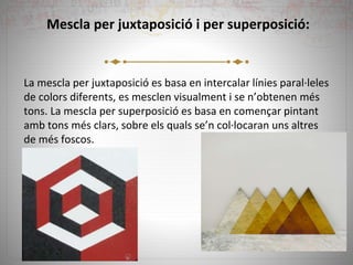 Mescla per juxtaposició i per superposició:
La mescla per juxtaposició es basa en intercalar línies paral·leles
de colors diferents, es mesclen visualment i se n’obtenen més
tons. La mescla per superposició es basa en començar pintant
amb tons més clars, sobre els quals se’n col·locaran uns altres
de més foscos.
 