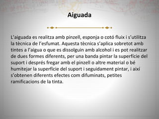 Aiguada
L’aiguada es realitza amb pinzell, esponja o cotó fluix i s’utilitza
la tècnica de l’esfumat. Aquesta tècnica s’aplica sobretot amb
tintes a l’aigua o que es dissolguin amb alcohol i es pot realitzar
de dues formes diferents, per una banda pintar la superfície del
suport i després fregar amb el pinzell o altre material o bé
humitejar la superfície del suport i seguidament pintar, i així
s’obtenen diferents efectes com difuminats, petites
ramificacions de la tinta.
 