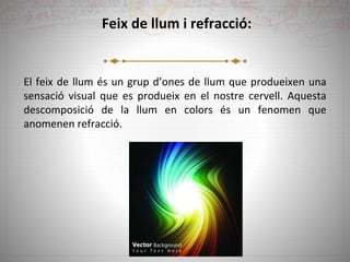 Feix de llum i refracció:
El feix de llum és un grup d’ones de llum que produeixen una
sensació visual que es produeix en el nostre cervell. Aquesta
descomposició de la llum en colors és un fenomen que
anomenen refracció.
 