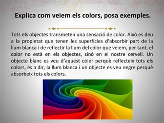 Explica com veiem els colors, posa exemples.
Tots els objectes transmeten una sensació de color. Això es deu
a la propietat que tenen les superfícies d’absorbir part de la
llum blanca i de reflectir la llum del color que veiem, per tant, el
color no està en els objectes, sinó en el nostre cervell. Un
objecte blanc es veu d’aquest color perquè reflecteix tots els
colors, és a dir, la llum blanca i un objecte es veu negre perquè
absorbeix tots els colors.
 