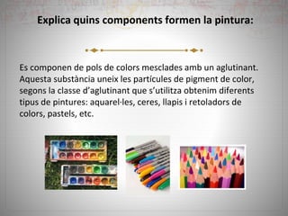 Explica quins components formen la pintura:
Es componen de pols de colors mesclades amb un aglutinant.
Aquesta substància uneix les partícules de pigment de color,
segons la classe d’aglutinant que s’utilitza obtenim diferents
tipus de pintures: aquarel·les, ceres, llapis i retoladors de
colors, pastels, etc.
 