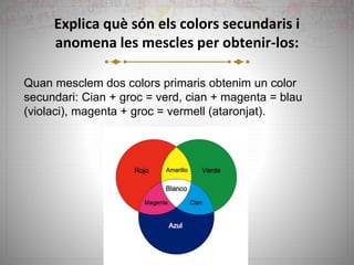 Explica què són els colors secundaris i
anomena les mescles per obtenir-los:
Quan mesclem dos colors primaris obtenim un color
secundari: Cian + groc = verd, cian + magenta = blau
(violaci), magenta + groc = vermell (ataronjat).
 