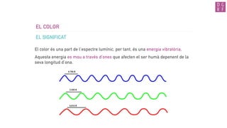 EL COLOR
EL SIGNIFICAT
El color és una part de l’espectre lumínic, per tant, és una energia vibratòria.
Aquesta energia es mou a través d’ones que afecten el ser humà depenent de la
seva longitud d’ona.
 