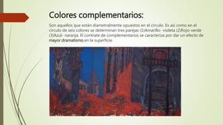 Colores complementarios:
Son aquellos que están diametralmente opuestos en el círculo. Es así como en el
círculo de seis colores se determinan tres parejas (1)Amarillo- violeta (2)Rojo-verde
(3)Azul- naranja. El contrate de complementarios se caracteriza por dar un efecto de
mayor dramatismo en la superficie.
 