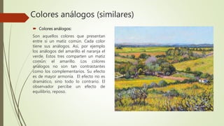 Colores análogos (similares)
 Colores análogos:
Son aquellos colores que presentan
entre si un matiz común. Cada color
tiene sus análogos. Así, por ejemplo
los análogos del amarillo el naranja el
verde. Estos tres comparten un matiz
común: el amarillo. Los colores
análogos no son tan contrastantes
como los complementarios. Su efecto
es de mayor armonía. El efecto no es
dramático, sino todo lo contrario. El
observador percibe un efecto de
equilibrio, reposo.
 