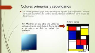 Colores primarios y secundarios
 Los colores primarios (rojo, azul y amarillo) son aquellos que no podemos obtener
por mezcla pigmentaria. En cambio, los secundarios si se obtienen por la mezcla de
dos primarios.
Piet Mondrian, en esta obra sólo utiliza los
colores primarios. Los trabaja de forma plana
a los colores, es decir no trabaja con
gradiente.
gradiente
Colores planos
 