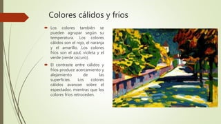 Colores cálidos y fríos
 Los colores también se
pueden agrupar según su
temperatura. Los colores
cálidos son el rojo, el naranja
y el amarillo. Los colores
fríos son el azul, violeta y el
verde (verde oscuro).
 El contraste entre cálidos y
fríos produce acercamiento y
alejamiento de las
superficies. Los colores
cálidos avanzan sobre el
espectador, mientras que los
colores fríos retroceden.
 