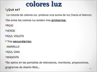 colores luzcolores luz
O¿Qué es?
OLa mezcla de colores luz. produce una suma de luz (hacia el blanco).
ODe entre los colores luz existen tres primarios:
OROJO
OVERDE
OAZUL VIOLETA
O Tres secundarios:
OAMARILLO
OAZUL CIAN
OMAGENTA
OSe aplica en las pantallas de televisores, monitores, proyecciones,
programas de diseño Web,..
 
