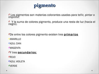 pigmentopigmento
O Los pigmentos son materias colorantes usadas para teñir, pintar o
imprimir.
O Y la suma de colores pigmento, produce una resta de luz (hacia el
negro).
ODe entre los colores pigmento existen tres primarios
OAMARILLO
OAZUL CIAN
OMAGENTA
OY tres secundarios:
OROJO
OAZUL VIOLETA
OVERDE
 
