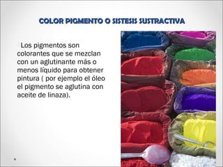 COLOR PIGMENTO O SISTESIS SUSTRACTIVACOLOR PIGMENTO O SISTESIS SUSTRACTIVA
OLos pigmentos son
colorantes que se mezclan
con un aglutinante más o
menos líquido para obtener
pintura ( por ejemplo el óleo
el pigmento se aglutina con
aceite de linaza).
 