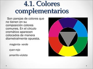 4.1. Colores4.1. Colores
complementarioscomplementarios
OSon parejas de colores que
no tienen en su
composición colores
comunes. En el círculo
cromático aparecen
colocados de manera
diametralmente opuesta.
magenta- verde
cyan-rojo
amarillo-violeta
 